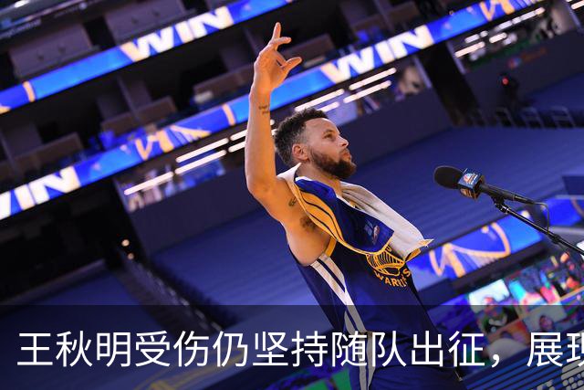 王秋明受伤仍坚持随队出征，展现职业精神